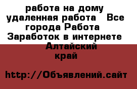 работа на дому, удаленная работа - Все города Работа » Заработок в интернете   . Алтайский край